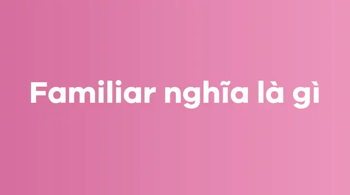 Be Familiar With Là Gì? Phân Biệt Cấu Trúc Và Cách Dùng Chuẩn Xác